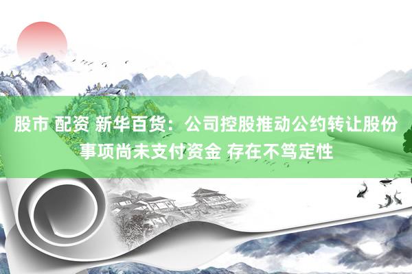 股市 配资 新华百货：公司控股推动公约转让股份事项尚未支付资金 存在不笃定性