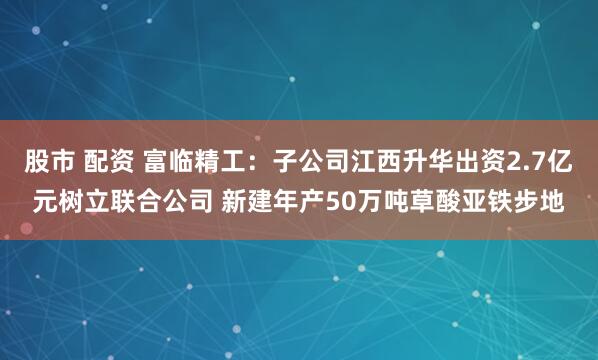股市 配资 富临精工：子公司江西升华出资2.7亿元树立联合公司 新建年产50万吨草酸亚铁步地
