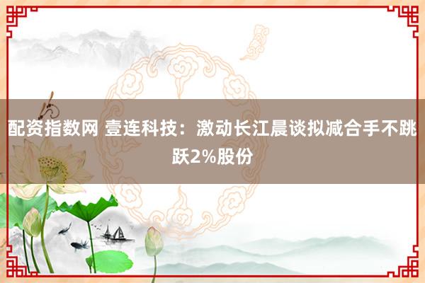 配资指数网 壹连科技：激动长江晨谈拟减合手不跳跃2%股份