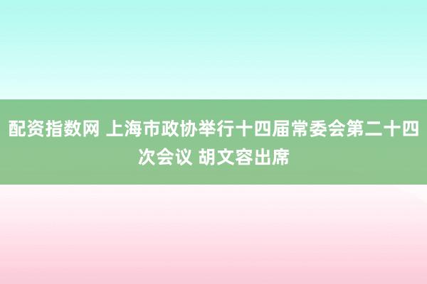 配资指数网 上海市政协举行十四届常委会第二十四次会议 胡文容出席