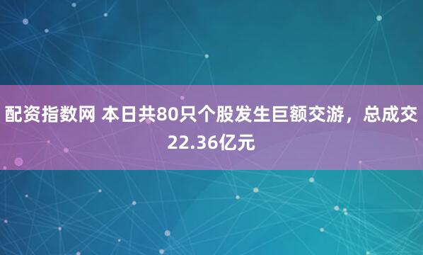 配资指数网 本日共80只个股发生巨额交游，总成交22.36亿元