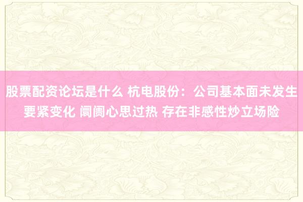 股票配资论坛是什么 杭电股份：公司基本面未发生要紧变化 阛阓心思过热 存在非感性炒立场险
