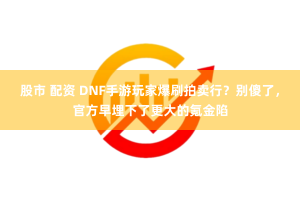 股市 配资 DNF手游玩家爆刷拍卖行？别傻了，官方早埋下了更大的氪金陷
