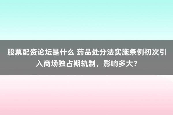 股票配资论坛是什么 药品处分法实施条例初次引入商场独占期轨制，影响多大？