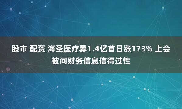 股市 配资 海圣医疗募1.4亿首日涨173% 上会被问财务信息信得过性