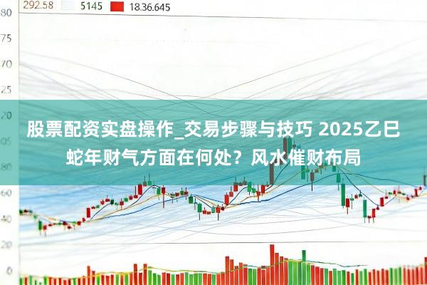 股票配资实盘操作_交易步骤与技巧 2025乙巳蛇年财气方面在何处？风水催财布局