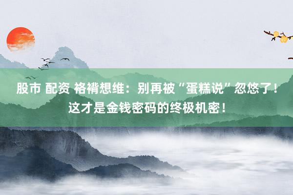 股市 配资 袼褙想维：别再被“蛋糕说”忽悠了！这才是金钱密码的终极机密！