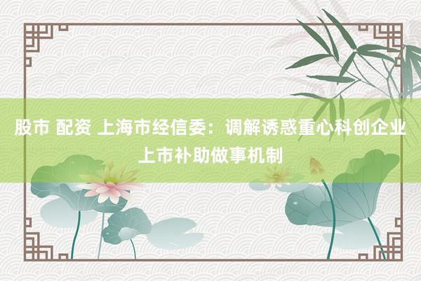 股市 配资 上海市经信委：调解诱惑重心科创企业上市补助做事机制