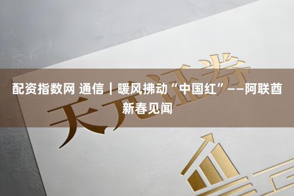 配资指数网 通信｜暖风拂动“中国红”——阿联酋新春见闻