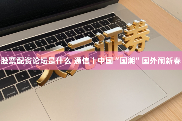股票配资论坛是什么 通信丨中国“国潮”国外闹新春