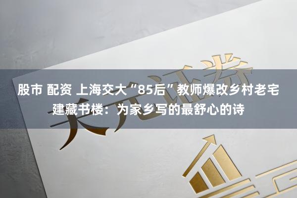 股市 配资 上海交大“85后”教师爆改乡村老宅建藏书楼：为家乡写的最舒心的诗