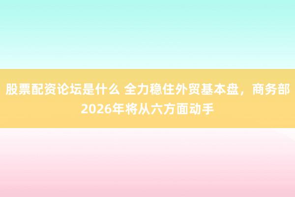 股票配资论坛是什么 全力稳住外贸基本盘，商务部2026年将从六方面动手