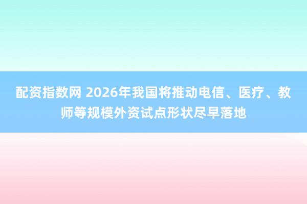 配资指数网 2026年我国将推动电信、医疗、教师等规模外资试点形状尽早落地