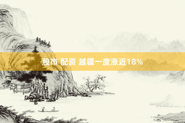 股市 配资 越疆一度涨近18%