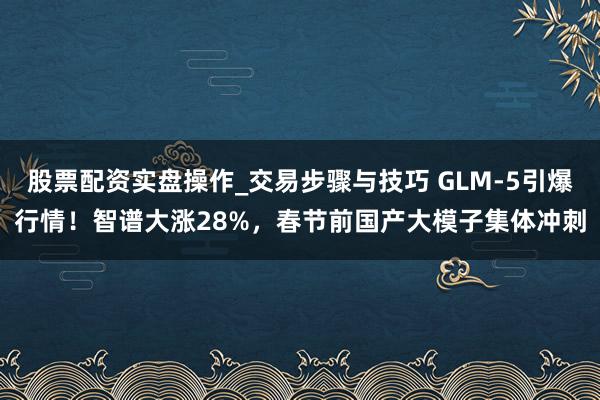 股票配资实盘操作_交易步骤与技巧 GLM-5引爆行情！智谱大涨28%，春节前国产大模子集体冲刺