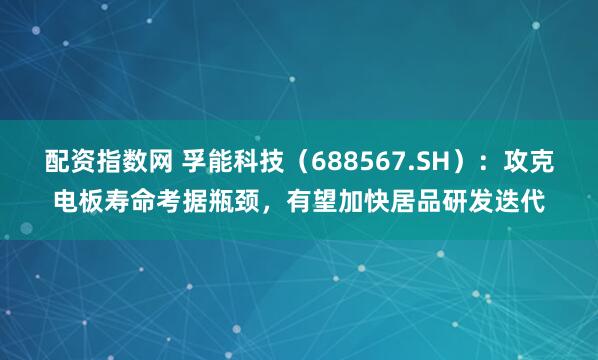 配资指数网 孚能科技（688567.SH）：攻克电板寿命考据瓶颈，有望加快居品研发迭代