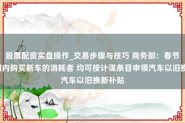 股票配资实盘操作_交易步骤与技巧 商务部：春节9天假期内购买新车的消耗者 均可按计谋条目申领汽车以旧换新补贴