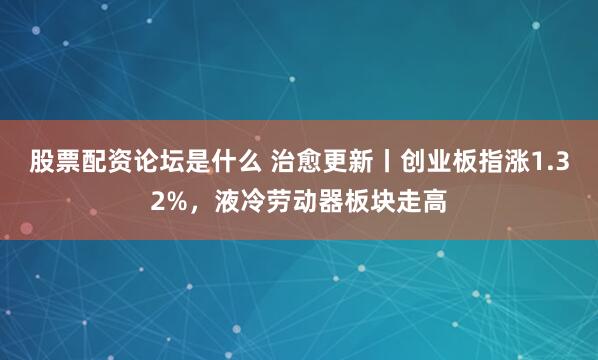 股票配资论坛是什么 治愈更新丨创业板指涨1.32%，液冷劳动器板块走高