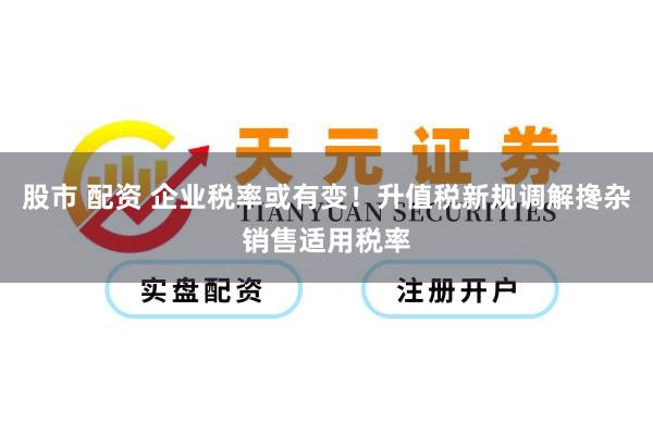股市 配资 企业税率或有变！升值税新规调解搀杂销售适用税率