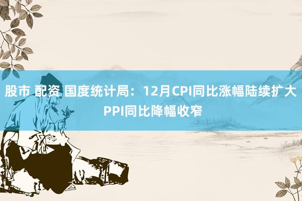 股市 配资 国度统计局：12月CPI同比涨幅陆续扩大 PPI同比降幅收窄