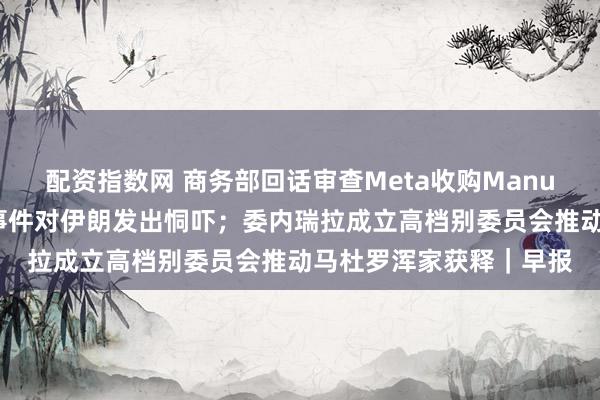 配资指数网 商务部回话审查Meta收购Manus；特朗普再次就骚乱事件对伊朗发出恫吓；委内瑞拉成立高档别委员会推动马杜罗浑家获释｜早报