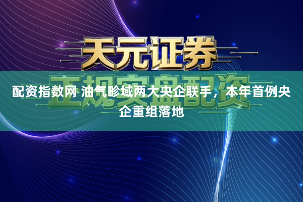 配资指数网 油气畛域两大央企联手，本年首例央企重组落地
