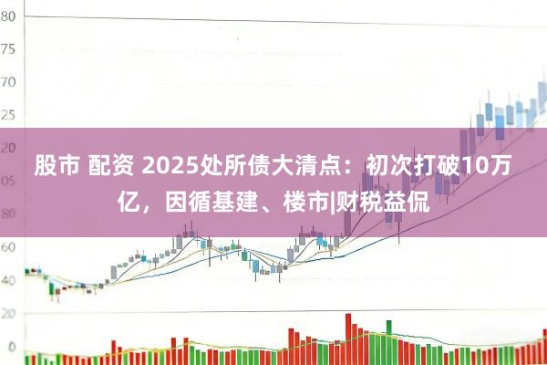 股市 配资 2025处所债大清点：初次打破10万亿，因循基建、楼市|财税益侃