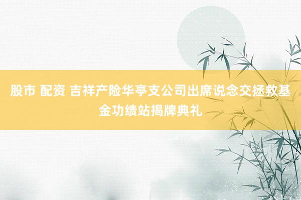 股市 配资 吉祥产险华亭支公司出席说念交拯救基金功绩站揭牌典礼