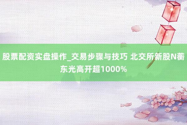 股票配资实盘操作_交易步骤与技巧 北交所新股N蘅东光高开超1000%