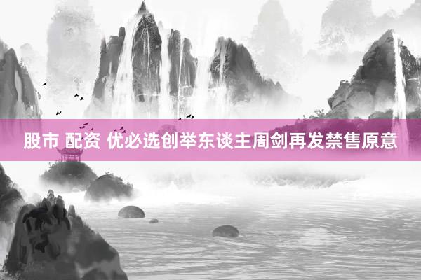 股市 配资 优必选创举东谈主周剑再发禁售原意