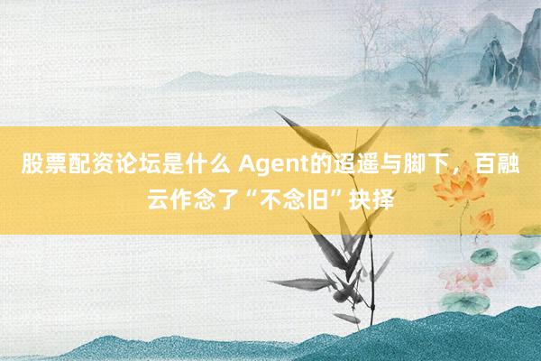 股票配资论坛是什么 Agent的迢遥与脚下，百融云作念了“不念旧”抉择