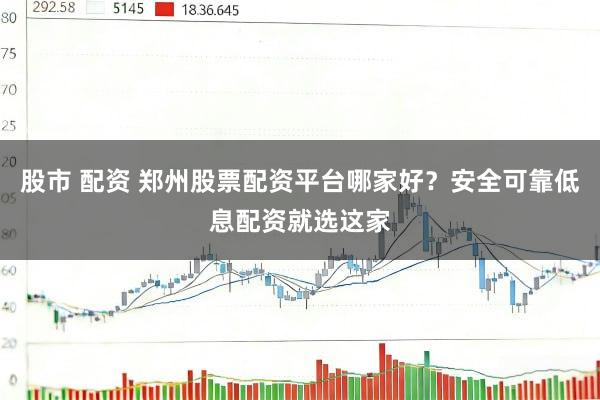 股市 配资 郑州股票配资平台哪家好？安全可靠低息配资就选这家