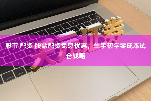 股市 配资 股票配资免息优惠，生手初学零成本试仓战略