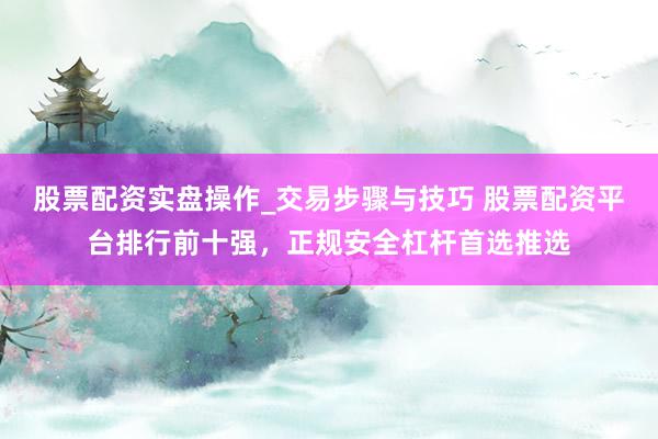 股票配资实盘操作_交易步骤与技巧 股票配资平台排行前十强，正规安全杠杆首选推选