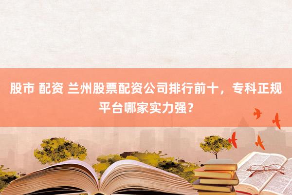 股市 配资 兰州股票配资公司排行前十，专科正规平台哪家实力强？