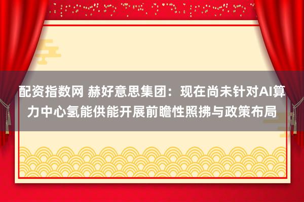 配资指数网 赫好意思集团：现在尚未针对AI算力中心氢能供能开展前瞻性照拂与政策布局