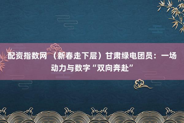 配资指数网 （新春走下层）甘肃绿电团员：一场动力与数字“双向奔赴”