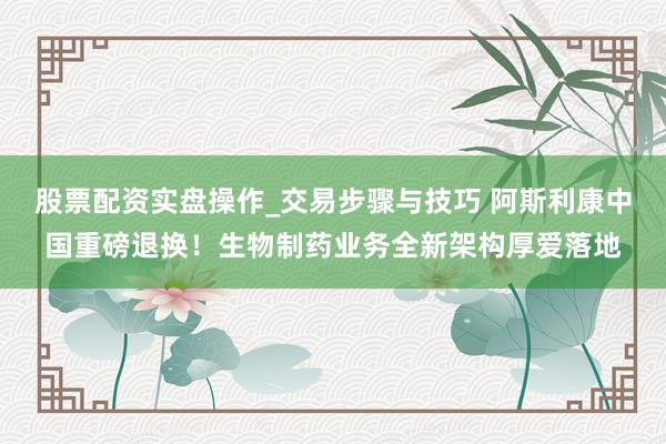 股票配资实盘操作_交易步骤与技巧 阿斯利康中国重磅退换！生物制药业务全新架构厚爱落地