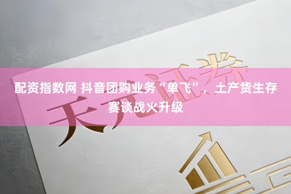 配资指数网 抖音团购业务“单飞”，土产货生存赛谈战火升级