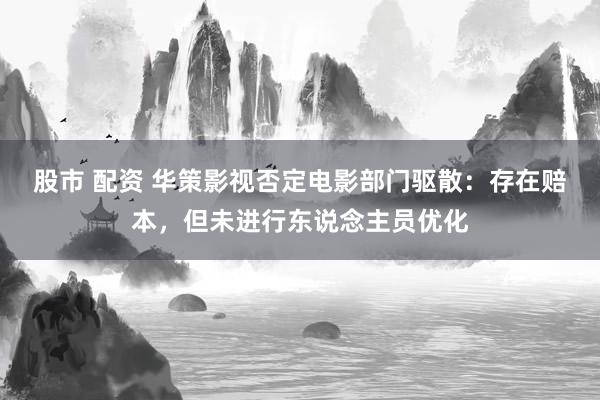 股市 配资 华策影视否定电影部门驱散：存在赔本，但未进行东说念主员优化