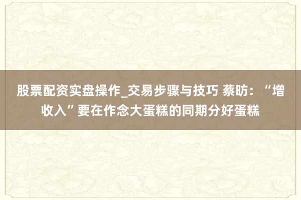 股票配资实盘操作_交易步骤与技巧 蔡昉:“增收入”要在作念大蛋糕的同期分好蛋糕