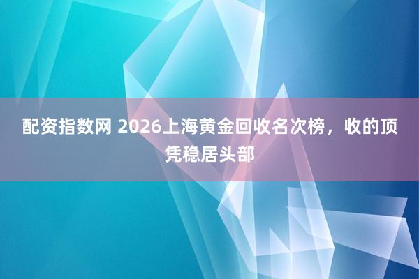 配资指数网 2026上海黄金回收名次榜，收的顶凭稳居头部
