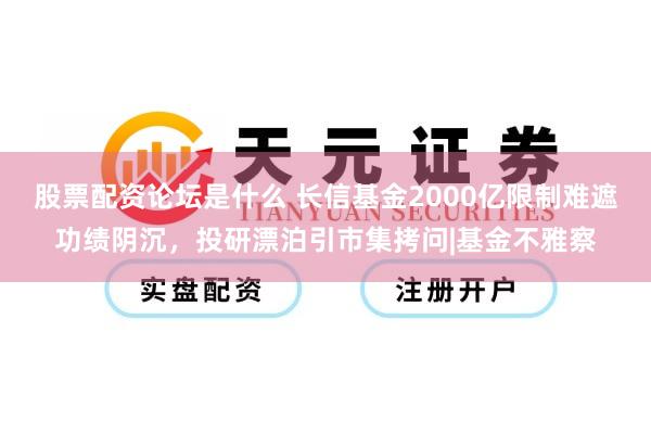 股票配资论坛是什么 长信基金2000亿限制难遮功绩阴沉，投研漂泊引市集拷问|基金不雅察