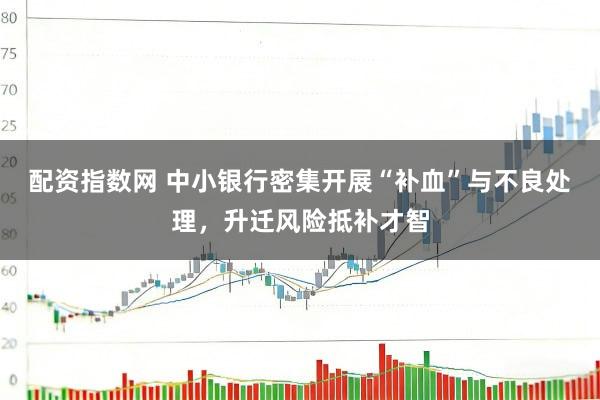 配资指数网 中小银行密集开展“补血”与不良处理，升迁风险抵补才智