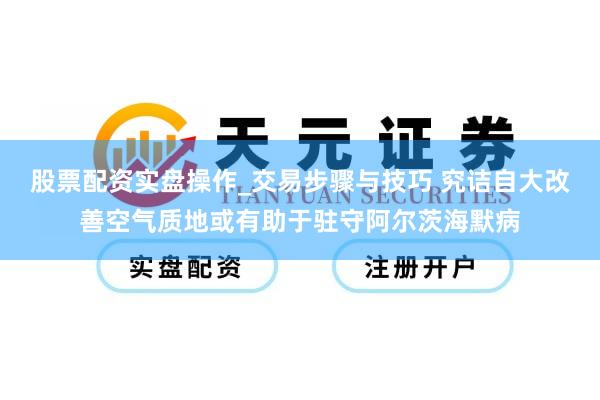 股票配资实盘操作_交易步骤与技巧 究诘自大改善空气质地或有助于驻守阿尔茨海默病