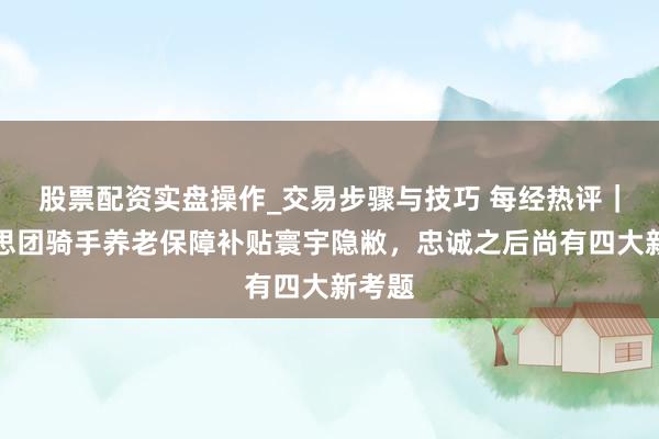 股票配资实盘操作_交易步骤与技巧 每经热评｜好意思团骑手养老保障补贴寰宇隐敝，忠诚之后尚有四大新考题