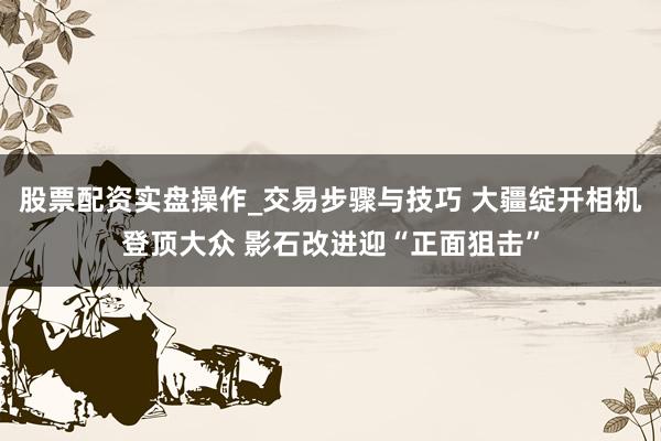 股票配资实盘操作_交易步骤与技巧 大疆绽开相机登顶大众 影石改进迎“正面狙击”