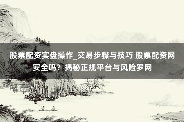 股票配资实盘操作_交易步骤与技巧 股票配资网安全吗？揭秘正规平台与风险罗网
