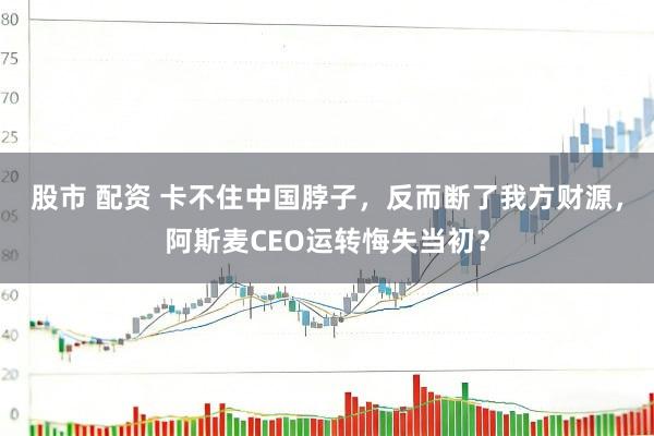 股市 配资 卡不住中国脖子，反而断了我方财源，阿斯麦CEO运转悔失当初？