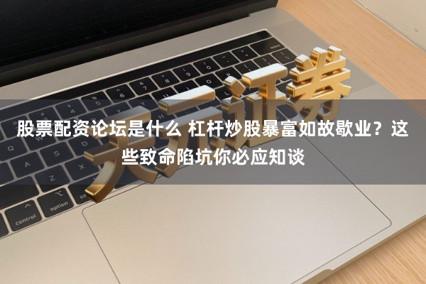 股票配资论坛是什么 杠杆炒股暴富如故歇业？这些致命陷坑你必应知谈